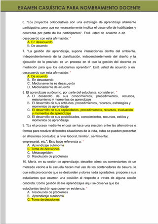 https://materialesdidacticos.net/
6. "Los proyectos colaborativos son una estrategia de aprendizaje altamente
participativa, pero que no necesariamente implica el desarrollo de habilidades y
destrezas por parte de los participantes". Está usted de acuerdo o en
desacuerdo con esta afirmación: *
A. En desacuerdo
B. De acuerdo
7. "La gestión del aprendizaje, supone interacciones dentro del ambiente.
Independientemente de la planificación, independientemente del diseño y la
ejecución de lo previsto, es un proceso en el que la gestión del docente es
mediación para que los estudiantes aprendan". Está usted de acuerdo o en
desacuerdo con esta afirmación: *
A. De acuerdo
B. En desacuerdo
C. Medianamente es desacuerdo
D. Medianamente de acuerdo
8. El aprendizaje autónomo, por parte del estudiante, consiste en: *
A. El desarrollo de sus conocimientos, procedimientos, recursos,
mejoramiento y momentos de aprendizaje
B. El desarrollo de sus actitudes, procedimientos, recursos, estrategias y
momentos de aprendizaje
C. El desarrollo de sus capacidades, procedimientos, recursos, evaluación
y momentos de aprendizaje
D. El desarrollo de sus posibilidades, conocimientos, recursos, estilos y
momentos de aprendizaje
9. "Es el proceso mediante el cual se hace una elección entre las alternativas o
formas para resolver diferentes situaciones de la vida, estas se pueden presentar
en diferentes contextos: a nivel laboral, familiar, sentimental,
empresarial, etc.". Esto hace referencia a: *
A. Aprendizaje autónomo
B. Toma de decisiones
C. Metacognición
D. Resolución de problemas
10. María, en su sesión de aprendizaje, describe cómo los comerciantes de un
mercado vecino a la escuela hacen mal uso de los contenedores de basura, lo
que está provocando que se desborden y olores nada agradables. propone a sus
estudiantes que asuman una posición al respecto a través de alguna acción
concreta. Como gestión de los aprendizajes aquí se observa que los
estudiantes tendrán que poner en evidencia: *
A. Resolución de problemas
B. Aprendizaje autónomo
C. Toma de decisiones
 