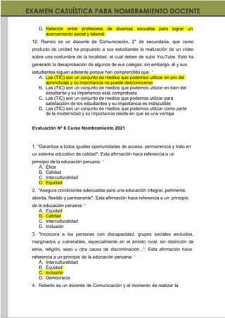 https://materialesdidacticos.net/
D. Relación entre profesores de diversas escuelas para lograr un
acercamiento social y laboral.
12. Ramiro es un docente de Comunicación, 2° de secundaria, que como
producto de unidad ha propuesto a sus estudiantes la realización de un vídeo
sobre una costumbre de la localidad, el cual deben de subir YouTube. Esto ha
generado la desaprobación de algunos de sus colegas; sin embargo, él y sus
estudiantes siguen adelante porque han comprendido que: *
A. Las (TIC) son un conjunto de medios que podemos utilizar en pro del
aprendizaje y su importancia no puede desconocerse
B. Las (TIC) son un conjunto de medios que podemos utilizar en bien del
estudiante y su importancia está comprobada
C. Las (TIC) son un conjunto de medios que podemos utilizar para
satisfacción de los estudiantes y su importancia es indiscutible
D. Las (TIC) son un conjunto de medios que podemos utilizar como parte
de la modernidad y su importancia reside en que es una ventaja
Evaluación N° 6 Curso Nombramiento 2021
1. "Garantiza a todos iguales oportunidades de acceso, permanencia y trato en
un sistema educativo de calidad". Esta afirmación hace referencia a un
principio de la educación peruana: *
A. Ética
B. Calidad
C. Interculturalidad
D. Equidad
2. "Asegura condiciones adecuadas para una educación integral, pertinente,
abierta, flexible y permanente". Esta afirmación hace referencia a un principio
de la educación peruana: *
A. Equidad
B. Calidad
C. Interculturalidad
D. Inclusión
3. "Incorpora a las personas con discapacidad, grupos sociales excluidos,
marginados y vulnerables, especialmente en el ámbito rural, sin distinción de
etnia, religión, sexo u otra causa de discriminación...". Esta afirmación hace
referencia a un principio de la educación peruana: *
A. Interculturalidad
B. Equidad
C. Inclusión
D. Democracia
4. Roberto es un docente de Comunicación y al momento de realizar la
 