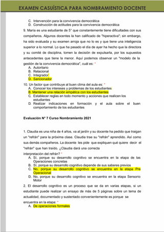 https://materialesdidacticos.net/
C. Intervención para la convivencia democrática
D. Construcción de actitudes para la convivencia democrática
9. María es una estudiante de 5° que constantemente tiene dificultades con sus
compañeros. Algunos docentes la han calificado de "hiperactiva"; sin embargo,
ha sido evaluada y su examen arroja que no lo es y que tiene una inteligencia
superior a lo normal. Lo que ha pasado el día de ayer ha hecho que la directora
y su comité de disciplina, tomen la decisión de expulsarla, por los supuestos
antecedentes que tiene la menor. Aquí podemos observar un "modelo de la
gestión de la convivencia democrática", cuál es: *
A. Autoritario
B. Relacional
C. Integrador
D. Sancionador
10. Un factor que contribuye al buen clima del aula es: *
A. Conocer los intereses y problemas de los estudiantes
B. Mantener una relación empática con los estudiantes
C. Establecer reglas en todo momento y acciones que realicen los
estudiantes
D. Realizar indicaciones en formación y el aula sobre el buen
comportamiento de los estudiantes
Evaluación N° 7 Curso Nombramiento 2021
1. Claudia es una niña de 4 años, va al jardín y su docente ha pedido que traigan
un "refrán" para la próxima clase. Claudia trae su "refrán" aprendido. Así como
sus demás compañeros. La docente les pide que expliquen qué quiere decir el
"refrán" que han traído. ¿Claudia dará una correcta
interpretación del refrán? *
A. Sí, porque su desarrollo cognitivo se encuentra en la etapa de las
Operaciones concretas
B. Sí, porque su desarrollo cognitivo depende de sus saberes previos
C. No, porque su desarrollo cognitivo se encuentra en la etapa Pre
Operacional
D. No, porque su desarrollo cognitivo se encuentra en la etapa Sensorio
Motor
2. El desarrollo cognitivo es un proceso que se da en varias etapas, si un
estudiante puede realizar un ensayo de más de 5 páginas sobre un tema de
actualidad, documentado y sustentado convenientemente es porque se
encuentra en la etapa: *
A. De operaciones formales
 