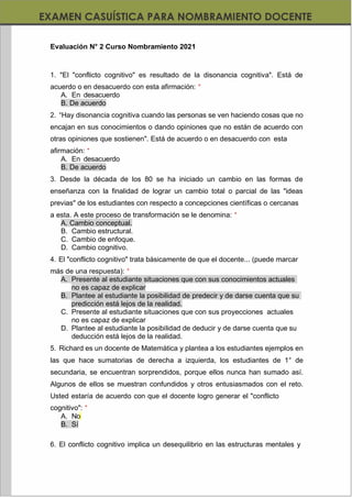 https://materialesdidacticos.net/
Evaluación N° 2 Curso Nombramiento 2021
1. "El "conflicto cognitivo" es resultado de la disonancia cognitiva". Está de
acuerdo o en desacuerdo con esta afirmación: *
A. En desacuerdo
B. De acuerdo
2. “Hay disonancia cognitiva cuando las personas se ven haciendo cosas que no
encajan en sus conocimientos o dando opiniones que no están de acuerdo con
otras opiniones que sostienen". Está de acuerdo o en desacuerdo con esta
afirmación: *
A. En desacuerdo
B. De acuerdo
3. Desde la década de los 80 se ha iniciado un cambio en las formas de
enseñanza con la finalidad de lograr un cambio total o parcial de las "ideas
previas" de los estudiantes con respecto a concepciones científicas o cercanas
a esta. A este proceso de transformación se le denomina: *
A. Cambio conceptual.
B. Cambio estructural.
C. Cambio de enfoque.
D. Cambio cognitivo.
4. El "conflicto cognitivo" trata básicamente de que el docente... (puede marcar
más de una respuesta): *
A. Presente al estudiante situaciones que con sus conocimientos actuales
no es capaz de explicar
B. Plantee al estudiante la posibilidad de predecir y de darse cuenta que su
predicción está lejos de la realidad.
C. Presente al estudiante situaciones que con sus proyecciones actuales
no es capaz de explicar
D. Plantee al estudiante la posibilidad de deducir y de darse cuenta que su
deducción está lejos de la realidad.
5. Richard es un docente de Matemática y plantea a los estudiantes ejemplos en
las que hace sumatorias de derecha a izquierda, los estudiantes de 1° de
secundaria, se encuentran sorprendidos, porque ellos nunca han sumado así.
Algunos de ellos se muestran confundidos y otros entusiasmados con el reto.
Usted estaría de acuerdo con que el docente logro generar el "conflicto
cognitivo": *
A. No
B. Sí
6. El conflicto cognitivo implica un desequilibrio en las estructuras mentales y
 
