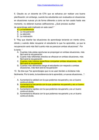 https://materialesdidacticos.net/
8. Claudio es un docente de CTA que se esfuerza por realizar una buena
planificación; sin embargo, cuando los estudiantes son evaluados en situaciones
en situaciones nuevas y/o de forma diferente a como se han usado hasta ese
momento, no obtienen buenas calificaciones. ¿Qué proceso auxiliar
de aprendizaje está implicado en este caso? *
A. La transferencia
B. La recuperación
C. La atención
D. La motivación
9. "Hay que diseñar las situaciones de aprendizaje teniendo en mente cómo,
dónde y cuándo debe recuperar el estudiante lo que ha aprendido, ya que la
recuperación será más fácil cuanto más se parezcan ambas situaciones". Por
lo tanto: *
A. Cuantas más pistas oportunas se propongan en ambas situaciones, más
fácil será la recuperación
B. Cuanto más referentes directos se ofrezcan en ambas situaciones, más
fácil será la recuperación
C. Cuantos más indicios específicos compartan ambas situaciones, más
fácil será la recuperación
D. Cuantos más elementos tenga el estudiante con respecto a ambas
situaciones, más fácil será la recuperación
10. Se dice que "los aprendizajes que no se usan tienden a olvidarse más
fácilmente. Por lo tanto, la transferencia de lo aprendido, a nuevas situaciones...":
*
A. Aumentará la calidad con la que podemos recuperarlo y es un bueno
contra el olvido.
B. Aumentará la frecuencia con la que podemos recuperarlo y es un bueno
contra el olvido.
C. Aumentará la rapidez con la que podemos recuperarlo y es un bueno
contra el olvido.
D. Aumentará la eficacia con la que podemos recuperarlo y es un bueno
contra el olvido.
 