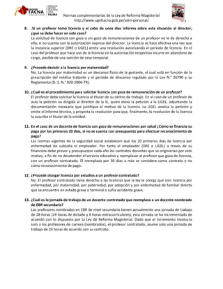 Normas complementarias de la Ley de Reforma Magisterial
http://www.ugeltacna.gob.pe/adm-personal/
8. .Si un profesor tomó licencia y al cabo de unos días informa sobre esta situación al director,
¿qué se debe hacer en este caso?
La solicitud de licencia con goce o sin goce de remuneraciones de un profesor no le da derecho a
ella, si no cuenta con la autorización expresa del director. La licencia se hace efectiva una vez que
la instancia superior (DRE o UGEL) emite una resolución autorizando el periodo de licencia. En el
caso del profesor que hace uso de la licencia sin la autorización respectiva incurre en abandono de
cargo, pasible de una sanción de cese temporal.
9. ¿Procede desistir a la licencia por maternidad?
No. La licencia por maternidad es un descanso físico de la gestante, el cual está en función de la
prescripción del médico tratante y el periodo de descanso regulado por la Ley N.° 26790 y su
Reglamento (D. S. N.° 020-2006-TR).
10. ¿Cuál es el procedimiento para solicitar licencia con goce de remuneración de un profesor?
El profesor debe solicitar la licencia al titular de su centro de trabajo. En el caso de un profesor de
aula la petición va dirigida al director de la IE, quien eleva la petición a la UGEL, adjuntando la
documentación necesaria que justifique el motivo de la licencia. La UGEL analiza la petición y
emite el informe técnico, y proyecta la resolución para que, finalmente, la resolución de la licencia
la suscriba el titular de la entidad.
11. En el caso de un docente de licencia con goce de remuneraciones por salud ¿Cómo se financia su
pago por los primeros 20 días, si no se cuenta con presupuesto para efectuar reconocimiento de
pago?
Las normas vigentes de la seguridad social establecen que los 20 primeros días de licencia por
enfermedad los subsidia el empleador. Por tanto el empleador (DRE o UGEL) a través de su
financista debe prever y presupuestar cada año los contratos docentes que se originarían por este
motivo, a fin de no desatender el servicio educativo y reemplazar al profesor que goza de licencia,
con un profesor contratado. El reemplazo por 30 días a más se considera como contrato y no
como reconocimiento de pago.
12. ¿Procede otorgar licencia por estudios a un profesor contratado?
No. El profesor contratado tiene derecho a las licencias que la ley le otorga que son: licencia por
enfermedad, por maternidad, por paternidad, por adopción y por enfermedad de familiar directo
que se encuentre en estado grave o terminal o sufra accidente grave.
13. ¿Cuál es la jornada de trabajo de un docente contratado que reemplaza a un docente nombrado
de EBR secundaria?
Los profesores nombrados en EBR de nivel secundario tienen actualmente una jornada de trabajo
de 28 horas (24 horas de dictado y 4 horas extracurriculares), esta jornada se ha incrementado de
acuerdo con lo dispuesto por la Ley de Reforma Magisterial. Dado que el incremento involucra
solo a los profesores de carrera (nombrados), el profesor contratado, asume solo una jornada de
trabajo de 24 horas de acuerdo con su contrato.
 