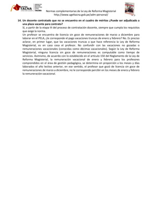 Normas complementarias de la Ley de Reforma Magisterial
http://www.ugeltacna.gob.pe/adm-personal/
14. Un docente contratado que no se encuentra en el cuadro de méritos ¿Puede ser adjudicado a
una plaza vacante para contrato?
Sí, a partir de la etapa III del proceso de contratación docente, siempre que cumpla los requisitos
que exige la norma.
Un profesor se encuentra de licencia sin goce de remuneraciones de marzo a diciembre para
laborar en el PELA, ¿le corresponde el pago vacaciones truncas de enero y febrero? No. Es preciso
aclarar, en primer lugar, que las vacaciones truncas a que hace referencia la Ley de Reforma
Magisterial, es en caso cesa el profesor. No confundir con las vacaciones no gozadas o
remuneraciones vacacionales (conocidas como décimas vacacionales). Según la Ley de Reforma
Magisterial, ninguna licencia sin goce de remuneraciones es computable como tiempo de
servicios. Asimismo, de acuerdo con lo establecido en el artículo 150 del Reglamento de la Ley de
Reforma Magisterial, la remuneración vacacional de enero y febrero para los profesores
comprendidos en el área de gestión pedagógica, se determina en proporción a los meses y días
laborados el año lectivo anterior, en ese sentido, el profesor que gozó de licencia sin goce de
remuneraciones de marzo a diciembre, no le corresponde percibir en los meses de enero y febrero
la remuneración vacacional.
 