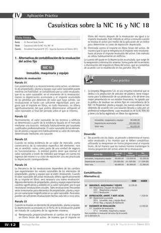 IV
IV-12 Instituto Pacífico N° 273 Segunda Quincena - Febrero 2013
Casuísticas sobre la NIC 16 y NIC 18
Autor	:	Dr. Pascual Ayala Zavala
Título	:	Casuísticas sobre la NIC 16 y NIC 18
Fuente	:	 Actualidad Empresarial Nº 273 - Segunda Quincena de Febrero 2013
Ficha Técnica
Inmueble, maquinaria y equipo
Modelo de revaluación
Párrafo 31
Con posterioridad a su reconocimiento como activo, un elemen-
to de propiedades, planta y equipo cuyo valor razonable puede
medirse con fiabilidad, se contabilizará por su valor revaluado,
que es su valor razonable, en el momento de la revaluación,
menos la depreciación acumulada y el importe acumulado
de las pérdidas por deterioro de valor que haya sufrido. Las
revaluaciones se harán con suficiente regularidad, para ase-
gurar que el importe en libros, en todo momento, no difiera
significativamente del que podría determinarse utilizando el
valor razonable al final del periodo sobre el que se informa.
Párrafo 32
Normalmente, el valor razonable de los terrenos y edificios
se determinará a partir de la evidencia basada en el mercado
mediante una tasación, realizada habitualmente por tasadores
cualificados profesionalmente. El valor razonable de los elemen-
tos de planta y equipo será habitualmente su valor de mercado,
determinado mediante una tasación.
Párrafo 33
Cuando no exista evidencia de un valor de mercado, como
consecuencia de la naturaleza específica del elemento, rara
vez es vendido –salvo como parte de una unidad de negocio
en funcionamiento–, la entidad podría tener que estimar el
valor razonable a través de métodos que tengan en cuenta los
ingresos del mismo o su costo de reposición una vez practicada
la depreciación correspondiente.
Párrafo 34
La frecuencia de las revaluaciones dependerá de los cambios
que experimenten los valores razonables de los elementos de
propiedades, planta y equipo que se estén revaluando. Cuando
el valor razonable del activo revaluado difiera significativamente
de su importe en libros, será necesaria una nueva revaluación.
Algunoselementosdepropiedades,plantayequipoexperimentan
cambios significativos y volátiles en su valor razonable, por lo que
necesitaran revaluaciones anuales. Tales revaluaciones frecuentes
serán innecesarias para elementos de propiedades, planta y equi-
po con variaciones insignificantes en su valor razonable. Para estos,
pueden ser suficientes revaluaciones hechas cada tres o cinco años.
Párrafo 35
Cuando se revalúe un elemento de propiedades, planta y equipo,
la depreciación acumulada en la fecha de la revaluación puede
ser tratada de cualquiera de las siguientes maneras:
a)	 Reexpresada proporcionalmente al cambio en el importe
en libros bruto del activo, de manera que el importe en
NIC 16
Caso práctico
1.	 Alternativas de contabilización de la revaluación
del activo fijo
libros del mismo después de la revaluación sea igual a su
importe revaluado. Este método se utiliza a menudo cuando
se revalúa el activo por medio de la aplicación de un índice
para determinar su costo de reposición depreciado.
b)	 Eliminada contra el importe en libros bruto del activo, de
manera que lo que se reexpresa es el importe neto resultante,
hasta alcanzar el importe revaluado del activo. Este método
se utiliza habitualmente en edificios.
La cuantía del ajuste en la depreciación acumulada, que surge de
la reexpresión o eliminación anterior, forma parte del incremento
o disminución del importe en libros del activo, que se contabiliza
de acuerdo con lo establecido en los párrafos 39 y 40.
1.	 La empresa Megacentro S.A. es una empresa industrial que se
dedica a la producción de artículos de plástico, tiene maqui-
narias para la elaboración de sus productos, a fin de tener una
mejor presentación en sus estados financieros, ha optado por
la política de revaluar sus activos fijos en concordancia de la
NIC 16 Propiedad, planta y equipo, los nuevos valores se han
obtenido de acuerdo con una tasación llevada a cabo por un
profesional independiente, cuyo resultado es de S/.82,900.00
y tiene a la fecha registrado en libros los siguientes:
Inmuebles, maquinaria y equipo 90,600.00
Depreciación acumulada (30,000.00)
Valor neto 60,600.00
Desarrollo
a.	 De acuerdo con los datos, se procede a determinar el nuevo
valor revaluado y los montos que se deben contabilizar,
utilizando la reexpresion en forma proporcional al importe
bruto, de tal manera que los nuevos montos mantengan la
misma proporción del activo antes de la revaluación.
Activo fijo
Valor en
libros
Valor
revaluado
Por
contabilizar
Inmuebles, maquinaria y equipo 90,600.00 123,939.00 33,339.00
Depreciación acumulada (30,000.00) (41,039.00) (11,039.00)
Valor neto 60,600.00 82,900.00 22,300.00
Contabilización:
Alternativa a)
————————————1 ————————————	 DEBE	HABER
33	 INMUEBLES, MAQUINARIA Y EQUIPO	 33,339.00
	 333	 Maquinarias y equipos de explotación
		 3331	 Maquinarias y equipos
		 33312	Revaluación
39	 DEPRECIACIóN, AMORT. Y AGOT. ACUM.		11,039.00
	 391	 Depreciación acumulada
		 3914	 Inmuebles, maq. y equipo-Reval.
		 39142	Maq. y equipos de explotación
57	 EXCEDENTE DE REVALUACIóN		22,300.00
	 571 	Excedente de revaluación
		 5712	 Inmuebles, maquinaria y equipo
Para contabilizar la revaluación del activo fijo de acuerdo
con la alternativa A).
Aplicación Práctica
 