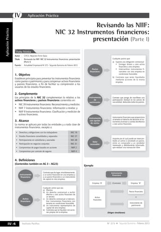 IV
IV-4 Instituto Pacífico N° 273 Segunda Quincena - Febrero 2013
Revisando las NIIF:
NIC 32 Instrumentos financieros:
presentación (Parte I)
AplicaciónPráctica
Autor	:	C.P.C.C. Alejandro Ferrer Quea
Título	 :	 Revisando las NIIF: NIC 32 Instrumentos financieros: presentación
(Parte I)
Fuente	:	 Actualidad Empresarial Nº 273 - Segunda Quincena de Febrero 2013
Ficha Técnica
1.	Objetivo
Establecer principios para presentar los instrumentos financieros
como pasivo o patrimonio y para compensar activos financieros
y pasivos financieros, a fin de facilitar su comprensión a los
usuarios de los estados financieros.
2.	Complemento
Los principios de la NIC 32 complementan lo relativo a los
activos financieros y pasivos financieros contenidos en:
•	 NIC 39 Instrumentos financieros: Reconocimiento y medición;
•	 NIIF 7 Instrumentos financieros: Información a revelar, y
•	 NIIF 9 Instrumentos financieros: Clasificación y medición de
activos financieros.
3.	Alcance
La norma se aplicará por todas las entidades y a toda clase de
instrumentos financieros, excepto a:
•	 Derechos y obligaciones con los trabajadores NIC 19
•	 Estados financieros consolidados y separados NIC 27
•	 Participaciones en subsidiarias y asociadas NIC 28
•	 Participación en negocios conjuntos NIC 31
•	 Compromisos de pagos basados en acciones NIIF 2
•	 Compromisos por contrato de seguros NIIF 4
4.	Definiciones
(Contenidos también en AG 3 – AG23)
Instrumento
financiero:
Activo
financiero:
Contrato que da lugar, simultáneamente,
a un activo financiero en una empresa y
a un pasivo financiero o un instrumento
de capital en otra empresa.
Cualquier activo que sea:
a)	Efectivo
b)	 Un derecho contractual a recibir
efectivo u otro activo financiero de
un tercero
c)	 Un derecho contractual a intercam-
biar instrumentos financieros con
terceros en condiciones favorables
d)	 Un instrumento representativo de
capital de otra empresa
e)	 Contratos que se liquidan con accio-
nes propias de la empresa
Pasivo
financiero:
Cualquier pasivo que:
a)	 Supone una obligación contractual
•	 Entregar dinero u otro activo
financiero a otra empresa
•	 Intercambiar instrumentos fi-
nancieros con otra empresa en
condiciones favorables
b)	 Contratos que serán liquidados
mediante acciones de la misma
empresa.
Instrumento
de
patrimonio:
Contrato que ponga de manifiesto una
participación residual en los activos de
una entidad, deducidos todos los pasivos.
Instrumento
con opción
de venta:
Instrumento financiero que proporciona
al tenedor el derecho de devolver el ins-
trumento al emisor a cambio de efectivo
u otro activo financiero.
Valor
razonable:
Importe por el cual puede ser intercam-
biado un activo o cancelado un pasivo,
entre un comprador y un vendedor
interesado y debidamente informado,
que realizan una transacción libre.
Ejemplo
Instrumento
financiero
(Origen simultáneo)
Activo
financiero
o
Pasivo financiero
Instrumento de
patrimonio
Empresa “A” (Contrato) Empresa “B”
Aplicación Práctica
 
