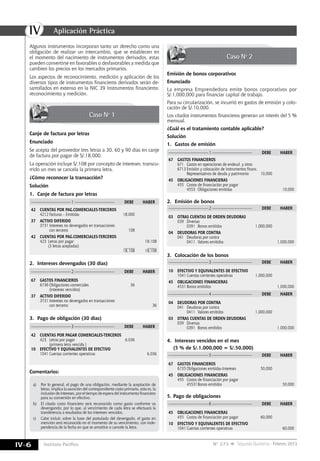 IV
IV-6 Instituto Pacífico N° 273 Segunda Quincena - Febrero 2013
Caso Nº 1
Caso Nº 2
Canje de factura por letras
Enunciado
Se acepta del proveedor tres letras a 30, 60 y 90 días en canje
de factura por pagar de S/.18,000.
La operación incluye S/.108 por concepto de intereses; transcu-
rrido un mes se cancela la primera letra.	
¿Cómo reconocer la transacción?
Solución
1.	 Canje de factura por letras
————————————1 ————————————	 DEBE	HABER
————————————2 ————————————	 DEBE	HABER
————————————3 ————————————	 DEBE	HABER
42	 CUENTAS POR PAG.COMERCIALES-TERCEROS
	 4212	Facturas – Emitidas 	 18,000
37	 ACTIVO DIFERIDO
	 3731	Intereses no devengados en transacciones
		 con terceros	 108
42	 CUENTAS POR PAG.COMERCIALES-TERCEROS
	 423	 Letras por pagar		 18.108
		 (3 letras aceptadas)	 ______	 _____
					 18,108	 18,108
————————————1 ————————————	 DEBE	HABER
67	 GASTOS FINANCIEROS
	 671	 Gastos en operaciones de endeud. y otros
	 6713	Emisión y colocación de instrumentos financ.
		 Representativos de deuda y patrimonio 	 10,000
45	 OBLIGACIONES FINANCIERAS
	 455	 Costos de financiación por pagar
		 4553	 Obligaciones emitidas		 10,000
67	 GASTOS FINANCIEROS
	 6736	Obligaciones comerciales	 36
		 (intereses vencidos)
37	 ACTIVO DIFERIDO
	 3731	Intereses no devengados en transacciones
		 con terceros		 36
42	 CUENTAS POR PAGAR COMERCIALES-TERCEROS
	 423	 Letras por pagar	 6,036
		 (primera letra vencida )
10	 EFECTIVO Y EQUIVALENTES DE EFECTIVO
	 1041	Cuentas corrientes operativas		 6,036
2.	 Intereses devengados (30 días)
————————————2 ————————————	 DEBE	HABER
03	 OTRAS CUENTAS DE ORDEN DEUDORAS
	 039	Diversas
		 0391	 Bonos emitidos	 1,000,000
04	 DEUDORAS POR CONTRA
	 041	 Deudoras por contra
		 0411	 Valores emitidos 		 1,000,000
2.	 Emisión de bonos
————————————3 ————————————	 DEBE	HABER
————————————4 ————————————	 DEBE	HABER
10	 EFECTIVO Y EQUIVALENTES DE EFECTIVO
	 1041	Cuentas corrientes operativas 	 1,000,000
45	 OBLIGACIONES FINANCIERAS
	 4531	Bonos emitidos		 1,000,000
04	 DEUDORAS POR CONTRA
	 041	 Deudoras por contra
		 0411	 Valores emitidos	 1,000,000
03	 OTRAS CUENTAS DE ORDEN DEUDORAS
	 039	Diversas
		 0391	 Bonos emitidos		 1,000,000
3.	 Colocación de los bonos
3.	 Pago de obligación (30 días)
Emisión de bonos corporativos
Enunciado
La empresa Emprendedora emite bonos corporativos por
S/.1,000,000 para financiar capital de trabajo.
Para su circularización, se incurrió en gastos de emisión y colo-
cación de S/.10,000.
Los citados instrumentos financieros generan un interés del 5 %
mensual.
¿Cuál es el tratamiento contable aplicable?
Solución
1.	 Gastos de emisión
————————————5 ————————————	 DEBE	HABER
67	 GASTOS FINANCIEROS
	 6735	Obligaciones emitidas-Intereses 	 50,000
45	 OBLIGACIONES FINANCIERAS
	 455	 Costos de financiación por pagar 	
		 45531	Bonos emitidos		 50,000
4.	 Intereses vencidos en el mes
	 (5 % de S/.1,000,000 = S/.50,000)
Algunos instrumentos incorporan tanto un derecho como una
obligación de realizar un intercambio, que se establecen en
el momento del nacimiento de instrumentos derivados, estas
pueden convertirse en favorables o desfavorables a medida que
cambien los precios en los mercados primarios.
Los aspectos de reconocimiento, medición y aplicación de los
diversos tipos de instrumentos financieros derivados serán de-
sarrollados en extenso en la NIC 39 Instrumentos financieros:
reconocimiento y medición.
Comentarios:
a)	 Por lo general, el pago de una obligación, mediante la aceptación de
letras, implica la asunción del correspondiente costo primario, esto es, la
inclusióndeintereses,poreltiempodeesperadelinstrumentofinanciero
para su conversión en efectivo.
b)	 El citado costo financiero será reconocido como gasto conforme va
devengando; por lo que, al vencimiento de cada letra se efectuará la
transferencia a resultados de los intereses vencidos.
c)	 Cabe incluir, sobre la base del postulado del devengado, el gasto en
mención será reconocido en el momento de su vencimiento, con inde-
pendencia de la fecha en que se amortice o cancele la letra.
————————————6 ————————————	 DEBE	HABER
45	 OBLIGACIONES FINANCIERAS
	 455	 Costos de financiación por pagar	 60,000
10	 EFECTIVO Y EQUIVALENTES DE EFECTIVO
	 1041	Cuentas corrientes operativas 		 60,000
5.	Pago de obligaciones
Aplicación Práctica
 
