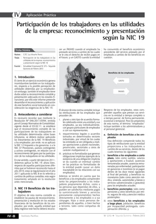 IV
IV-8 Instituto Pacífico N° 273 Segunda Quincena - Febrero 2013
Participación de los trabajadores en las utilidades
de la empresa: reconocimiento y presentación
según la NIC 19
Autora	:	 C.P.C. Luz Hirache Flores
Título	:	Participación de los trabajadores en las
utilidades de la empresa: reconocimiento
y presentación según la NIC 19
Fuente	:	 Actualidad Empresarial Nº 273 - Segunda
Quincena de Febrero 2013
Ficha Técnica
1.	Introducción
El cierre de un ejercicio económico genera
incertidumbre también en los trabajado-
res, respecto a la posible percepción de
utilidades obtenidas por su empleador;
sin embargo, también el empleador tiene
dudas sobre su reconocimiento contable y
presentación adecuada en los estados fi-
nancieros; por ello este informe pretende
desarrollar el reconocimiento y aplicación
de este beneficio social tomando en con-
sideración las exigencias de la NIC 19.
2.	Antecedentes a considerar
Es necesario recordar que mediante la
Resolución Nº 046-2011-EF/94, emitida
por el Consejo Normativo de Contabilidad,
vigente desde el 03.02.11, se establece
que el reconocimiento contable de las
participaciones de los trabajadores en
las utilidades determinadas sobre bases
tributarias, se deberá realizar aplicando
los lineamientos de la NIC 19 Beneficios
a los empleados; por ende, no se aplicará
la NIC 12 Impuesto a las ganancias, o a la
NIC 37 Provisiones, pasivos contingentes
y activos contingentes, en relación con el
reconocimiento del gasto por las participa-
ción de los trabajadores en las utilidades.
En ese sentido, a partir del ejercicio 2011,
debemos aplicar la NIC 19; ahora bien,
respecto de aquellas participaciones dife-
ridas que se hubieran reconocido hasta el
año 2010, estas se regularizarán en el año
2011 aplicando la NIC 8 en lo referido a
cambios de políticas contables; esto según
tratamiento señalado en la resolución
antes mencionada.
3.	NIC 19 Beneficios de los tra-
bajadores
El objetivo de esta norma contable es
establecer las pautas de reconocimiento,
presentación y revelación en los estados
financieros de los beneficios de los em-
pleados; por ende, aquella entidad que
deba registrar este hecho deberá recono-
cer un PASIVO cuando el empleado ha
prestado servicios a cambio de los cuales
se le crea el derecho de recibir pagos en
el futuro; y un GASTO cuando la entidad
Beneficios de los empleados
GASTO
PASIVO
ha consumido el beneficio económico
procedente del servicio prestado por el
empleado a cambio de los beneficios en
cuestión.
El alcance de esta norma contable incluye
las retribuciones de los empleados que
proceden de:
i.	 planes u otro tipo de acuerdos forma-
les celebrados entre una entidad y sus
empleados, ya sea individualmente,
con grupos particulares de empleados
o con sus representantes;
ii.	 requerimientos legales o acuerdos
tomados en determinados sectores
industriales, por virtud de los cuales
las entidades se ven obligadas a reali-
zar aportaciones a planes nacionales,
provinciales, sectoriales u otros de
carácter multipatronal; o
iii.	 prácticas no formalizadas que generan
obligaciones implícitas (ejemplo de la
existencia de una obligación implícita
se da cuando un eventual cambio
en las prácticas no formalizadas de
la entidad puede causar un daño
inaceptable en las relaciones con sus
empleados).
Además se tendrá en cuenta que los
beneficios a los empleados comprenden
tanto los proporcionados a los traba-
jadores propiamente dichos, como a
las personas que dependan de ellos, y
pueden ser satisfechos mediante pagos
(o suministrando bienes y servicios
previamente comprometidos) hechos
directamente a los empleados o a sus
cónyuges, hijos u otras personas de-
pendientes de aquellos, o bien hechos
a terceros, tales como compañías de
seguros.
Respecto de los empleados, estos com-
prenden aquellos que prestan sus servi-
cios en la entidad a tiempo completo o
a tiempo parcial, de forma permanente,
ocasional o temporal. Para los propósitos
de esta norma, el término “empleados”
incluye también a los administradores y
al personal gerencial.
a.	 Definición de beneficios a los em-
pleados
	 Esta definición comprende todos los
tipos de retribuciones que la entidad
proporciona a los trabajadores a
cambio de sus servicios, dentro de los
cuales tenemos los siguientes:
i.	 beneficios a los empleados a corto
plazo, tales como sueldos, salarios
y aportaciones a Essalud, ausencias
remuneradas anuales, ausencias remu-
neradasporenfermedad,participación
en ganancias e incentivos (si se pagan
dentro de los doce meses siguientes
al final del periodo), y beneficios no
monetarios (tales como atención mé-
dica, vivienda, automóviles y bienes o
servicios subvencionados o gratuitos)
para los empleados actuales;
ii.	 beneficios postempleo, tales como
pensiones y otros beneficios por reti-
ro, seguros de vida y atención médica
postempleo;
iii.	otros beneficios a los empleados
a largo plazo, jubilación, beneficios
por incapacidad prolongada, com-
pensación diferida; y
Aplicación Práctica
 