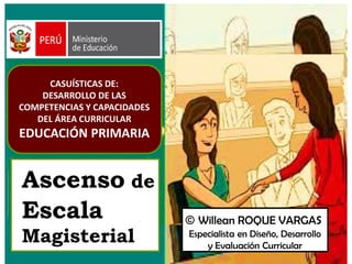 Ascenso de
Escala
Magisterial
© Willean ROQUE VARGAS
Especialista en Diseño, Desarrollo
y Evaluación Curricular
CASUÍSTICAS DE:
DESARROLLO DE LAS
COMPETENCIAS Y CAPACIDADES
DEL ÁREA CURRICULAR
EDUCACIÓN PRIMARIA
 