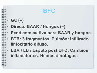 BFC
• GC (–)
• Directo BAAR / Hongos (–)
• Pendiente cultivo para BAAR y hongos
• BTB: 3 fragmentos. Pulmón: Infiltrado
  linfocitario difuso.
• LBA / LB / Esputo post BFC: Cambios
  inflamatorios. Hemosiderófagos.
 