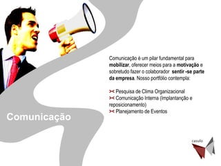 Desenvolvimento de Gente Comunicação é um pilar fundamental para  mobilizar , oferecer meios para a  motivação  e sobretudo fazer o colaborador  sentir -se parte da empresa . Nosso portfólio contempla: ><  Pesquisa de Clima Organizacional ><  Comunicação Interna (Implantanção e  reposicionamento) ><  Planejamento de Eventos Comunicação 