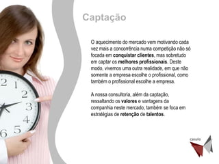 Desenvolvimento de Gente O aquecimento do mercado vem motivando cada vez mais a concorrência numa competição não só focada em  conquistar clientes , mas sobretudo em captar os  melhores profissionais . Deste modo, vivemos uma outra realidade, em que não somente a empresa escolhe o profissional, como também o profissional escolhe a empresa. A nossa consultoria, além da captação, ressaltando os  valores  e vantagens da companhia neste mercado, também se foca em estratégias de  retenção  de  talentos . Captação 