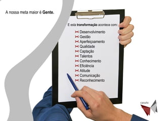 ><  Desenvolvimento ><  Gestão ><  Aperfeiçoamento ><  Qualidade ><  Captação ><  Talentos ><  Conhecimento ><  Eficiência ><   Atitude ><   Comunicação ><  Reconhecimento  A nossa meta maior é  Gente.  E esta  transformação  acontece com : 
