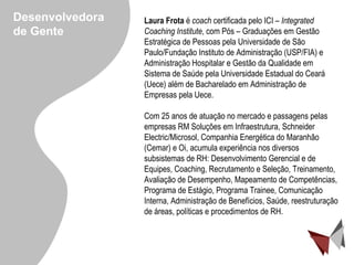 Laura Frota  é  coach  certificada pelo ICI –  Integrated Coaching Institute , com Pós – Graduações em Gestão Estratégica de Pessoas pela Universidade de São Paulo/Fundação Instituto de Administração (USP/FIA) e Administração Hospitalar e Gestão da Qualidade em Sistema de Saúde pela Universidade Estadual do Ceará (Uece) além de Bacharelado em Administração de Empresas pela Uece. Com 25 anos de atuação no mercado e passagens pelas empresas  RM Soluções em Infraestrutura, Schneider Electric/Microsol, Companhia Energética do Maranhão (Cemar) e  Oi,  acumula  experiência nos diversos subsistemas de RH: Desenvolvimento Gerencial e de Equipes, Coaching, Recrutamento e Seleção, Treinamento, Avaliação de Desempenho, Mapeamento de Competências, Programa de Estágio, Programa Trainee, Comunicação Interna, Administração de Benefícios, Saúde, reestruturação de áreas, políticas e procedimentos de RH. Desenvolvedora de Gente 
