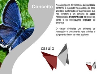 Nossa proposta de trabalho é  customizada  conforme a realidade/ necessidade de cada  Cliente  e sustentada por quatro pilares que nos remetem a um conjunto de  ações  necessárias a  transformação  da gestão de gente e na consequente  evolução  da empresa. O casulo simboliza um ambiente de maturação e crescimento, que viabiliza o surgimento de um ser mais evoluído. Conceito 