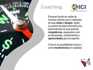 Processo focado em ações do  Coachee  (cliente) para a realização de suas  metas  e  desejos . Ações no sentido de desenvolvimento e/ou aprimoramento de suas próprias  competências , equipando-o com as ferramentas, conhecimentos e  oportunidades  para se expandir.  O foco é as possibilidades futuras e como  transformá-las  em realidade. Coaching 