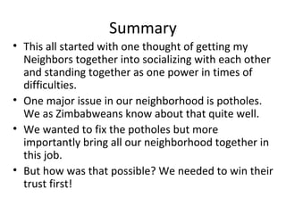 Summary
• This all started with one thought of getting my
Neighbors together into socializing with each other
and standing together as one power in times of
difficulties.
• One major issue in our neighborhood is potholes.
We as Zimbabweans know about that quite well.
• We wanted to fix the potholes but more
importantly bring all our neighborhood together in
this job.
• But how was that possible? We needed to win their
trust first!
 