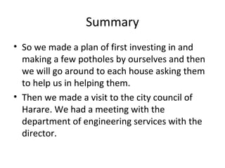 Summary
• So we made a plan of first investing in and
making a few potholes by ourselves and then
we will go around to each house asking them
to help us in helping them.
• Then we made a visit to the city council of
Harare. We had a meeting with the
department of engineering services with the
director.
 