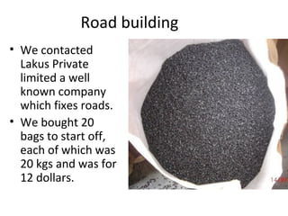 Road building
• We contacted
Lakus Private
limited a well
known company
which fixes roads.
• We bought 20
bags to start off,
each of which was
20 kgs and was for
12 dollars.
 
