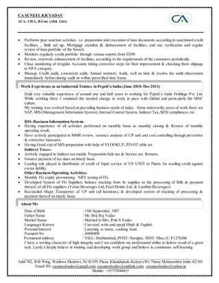 CA SUNEEL KR YADAV
ACA, CISA, B.Com (Alld. Univ)
_____________________________________________________________________________________________
Add-702, B/B Wing, Wadhwa Medows, Nr ICON Plaza, Khadakpada Kalyan (W) Thane Maharashtra India 421301
Email ID- casuneelyadav@gmail.com, casuneelyadav@outlook.com, casuneelyadav@yahoo.in
Mobile- +91773844415
 Performs post sanction activities i.e. preparation and execution of loan documents according to sanctioned credit
facilities, , limit set up, Mortgage creation & disbursement of facilities, end use verification and regular
review of loan portfolio of the branch.
 Monitors regularly credit portfolio through various reports from EDW.
 Review, renewals, enhancement of facilities, according to the requirements of the customers periodically.
 Close monitoring of irregular Accounts taking corrective steps for their improvement & checking them slippage
to NPA category.
 Manage Credit audit, concurrent audit, Annual statutory Audit, well on time & resolve the audit observation
immediately before/during audit or within prescribed time frame.
Hold very valuable experience of around one and half years in working for PepsiCo India Holdings Pvt. Ltd.
While working there I emulated the needed change to work in pace with Global and particularly the MNC
culture.
My training was evolved based on prevailing business needs of today. Some noteworthy areas of work there are
SAP, MIS (Management Information System), Internal Control System, Indirect Tax, SOX compliances etc.
BIS- Business Information System-
 Having experience of all activities performed on monthly basis as monthly closing & Review of monthly
operating result,
 Have actively participated in MMR review, variance analysis of UP unit and cost controlling through preventive
& corrective measures.
 Having Good exp of MIS preparation with help of VLOOKUP, PIVOT table etc.
Indirect Taxes-
 Actively engaged in Indirect tax mainly Preparation Sale tax & Service tax Returns,
 Ensures payment of tax dues on timely basis.
 Leading role played in distribution of credit of Input service of UP UNIT to Plants for availing credit against
excise liability.
Other Business Operating Activities-
 Monthly FG expiry provisioning. NRV testing of FG.
 Developed System of FG Suppliers balance tracking from its supplies to the processing of Bills & payment
thereof, of all FG suppliers (Varun Beverages Ltd, Pearl Drinks Ltd. & Lumbini Beverages).
 Reconciled Major Transporter of UP unit (all locations), & developed system of tracking of processing &
payment thereof on timely basis.
Date of Birth : 15th September, 1987
Father Name : Mr. Brij Raj Yadav
Marital Status : Married to Mrs. Priti S Yadav
Languages Known : Can read, write and speak Hindi & English.
PersonalInterest : Listening to music, cooking food.
Passport No : J6888498
Permanent address : VILL- Ibrahimabad, POST- Surajpur, DIST- Mau, (U.P) 276306.
I have a sterling character of high integrity and I am confident my professional ability to deliver result of a given
task. Lastly I deeply believe in training and developing work group and believe in continuous self-learning.
About Me
Work Experience as an Industrial Trainee in PepsiCo India (June 2010- Dec 2011)
 