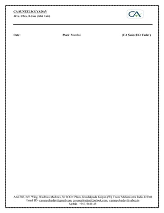 CA SUNEEL KR YADAV
ACA, CISA, B.Com (Alld. Univ)
_____________________________________________________________________________________________
Add-702, B/B Wing, Wadhwa Medows, Nr ICON Plaza, Khadakpada Kalyan (W) Thane Maharashtra India 421301
Email ID- casuneelyadav@gmail.com, casuneelyadav@outlook.com, casuneelyadav@yahoo.in
Mobile- +91773844415
Date: Place:Mumbai (CA Suneel Kr Yadav)
 