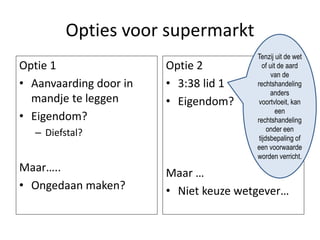 Opties voor supermarkt
Optie 1
• Aanvaarding door in
mandje te leggen
• Eigendom?
– Diefstal?
Maar…..
• Ongedaan maken?
Optie 2
• 3:38 lid 1
• Eigendom?
Maar …
• Niet keuze wetgever…
Tenzij uit de wet
of uit de aard
van de
rechtshandeling
anders
voortvloeit, kan
een
rechtshandeling
onder een
tijdsbepaling of
een voorwaarde
worden verricht.
 