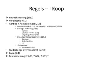 Regels – I Koop
 Rechtshandeling (3:32)
 Verbintenis (6:1)
• Aanbod + Aanvaarding (6:217)
• Onherroepelijk (6:219), herroepelijk , vrijblijvend (6:219)
• Gedrag + verklaring (3:33)
– Expliciet
– Uit elkaar afleiden (3:35)
– Uit gedrag afleiden (3:36)
• Uitnodigen tot aanbod (niet 6:217…)
– Openbaar
– Onderhandelen
– (…)
• Omkeerbaar?
– Vernietigen (3:268)
• Wederkerige overeenkomst (6:261)
 Koop (7:1)
 Bewaarneming (7:600, 7:602, 7:603)?
 