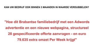 KAN UW BEDRIJF OOK BINNEN 3 MAANDEN IN WAARDE VERDUBBELEN?
"Hoe dit Brabantse familiebedrijf met een Adwords
advertentie en een nieuwe webpagina, structureel
28 gespecificeerde offerte aanvragen - en euro
79.635 extra omzet Per Week krijgt"
 