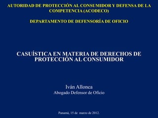 AUTORIDAD DE PROTECCIÓN AL CONSUMIDOR Y DEFENSA DE LA
COMPETENCIA (ACODECO)
DEPARTAMENTO DE DEFENSORÍA DE OFICIO

CASUÍSTICA EN MATERIA DE DERECHOS DE
PROTECCIÓN AL CONSUMIDOR

Iván Allonca
Abogado Defensor de Oficio

Panamá, 15 de marzo de 2012.

 