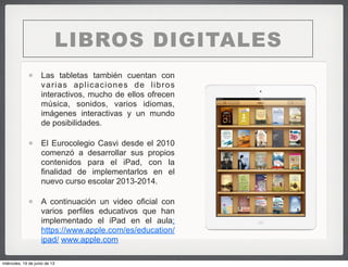 LIBROS DIGITALES
Las tabletas también cuentan con
varias aplicaciones de libros
interactivos, mucho de ellos ofrecen
música, sonidos, varios idiomas,
imágenes interactivas y un mundo
de posibilidades.
El Eurocolegio Casvi desde el 2010
comenzó a desarrollar sus propios
contenidos para el iPad, con la
finalidad de implementarlos en el
nuevo curso escolar 2013-2014.
A continuación un video oficial con
varios perfiles educativos que han
implementado el iPad en el aula:
https://www.apple.com/es/education/
ipad/ www.apple.com
miércoles, 19 de junio de 13
 