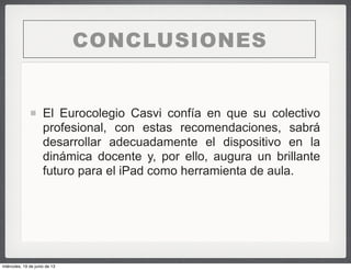 El Eurocolegio Casvi confía en que su colectivo
profesional, con estas recomendaciones, sabrá
desarrollar adecuadamente el dispositivo en la
dinámica docente y, por ello, augura un brillante
futuro para el iPad como herramienta de aula.
CONCLUSIONES
miércoles, 19 de junio de 13
 