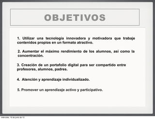 OBJETIVOS
1. Utilizar una tecnología innovadora y motivadora que trabaje
contenidos propios en un formato atractivo.
2. Aumentar el máximo rendimiento de los alumnos, así como la
concentración.
4. Atención y aprendizaje individualizado.
3. Creación de un portafolio digital para ser compartido entre
profesores, alumnos, padres.
5. Promover un aprendizaje activo y participativo.
miércoles, 19 de junio de 13
 