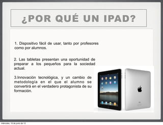 ¿POR QUÉ UN IPAD?
1. Dispositivo fácil de usar, tanto por profesores
como por alumnos.
2. Las tabletas presentan una oportunidad de
preparar a los pequeños para la sociedad
actual.
3.Innovación tecnológica, y un cambio de
metodología en el que el alumno se
convertirá en el verdadero protagonista de su
formación.
miércoles, 19 de junio de 13
 