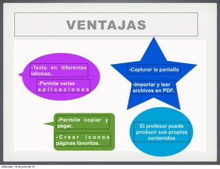 VENTAJAS
-Texto en diferentes
idiomas.
-Permite varias
a p l i c a c i o n e s
-Capturar la pantalla
-Permite copiar y
pegar.
-Importar y leer
archivos en PDF.
- C r e a r i c o n o s
páginas favoritas.
El profesor puede
producir sus propios
contenidos
miércoles, 19 de junio de 13
 