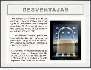 1.Los tablets con Android y la Kindle
de Amazon permite instalar los libros
digitales adquiridos en cualquier
dispositivo. El iPad, por el contrario,
sólo permite la lectura de sus libros en
dispositivos iOS y en PDF.
DESVENTAJAS
2. Los tablets pueden presentar
incompatibilidades con aplicaciones
de software que ya se usan en el aula.
Por ejemplo, la aplicación Glogster no
funciona en el iPad.
3.Aunque las principales editoriales de
libros de texto en España han ido
lanzando libros y contenidos digitales,
la oferta es todavía limitada y no está
disponible para ser usada en tablets.
miércoles, 19 de junio de 13
 