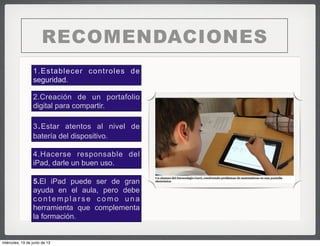 RECOMENDACIONES
1.Establecer controles de
seguridad.
2.Creación de un portafolio
digital para compartir.
4.Hacerse responsable del
iPad, darle un buen uso.
5.El iPad puede ser de gran
ayuda en el aula, pero debe
contemplarse como una
herramienta que complementa
la formación.
3.Estar atentos al nivel de
batería del dispositivo.
miércoles, 19 de junio de 13
 