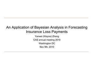 An Application of Bayesian Analysis in Forecasting
Insurance Loss Payments
Yanwei (Wayne) Zhang
CAS annual meeting 2010
Washington DC
Nov 9th, 2010
 