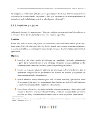 Estrategia de Atención para Alumnos y Alumnas con Capacidades y Aptitudes Sobresalientes en la Educación Básica del D.F.
-33-
Por otra parte, la existencia de aptitudes supone que, al poseer el individuo determinadas cualidades,
un contexto facilitador lo llevará a aprender. Es decir que: “La necesidad de aprender es el vehículo
que determina el nivel y la trayectoria de la sobredotación intelectual”32
.
2.2.2. Propósitos y objetivos
La Estrategia de Atención para Alumnos y Alumnas con Capacidades y Aptitudes Sobresalientes en
la Educación Básica del D. F. tiene el propósito y los objetivos siguientes:
Propósito:
Brindar a las niñas, los niños y los jóvenes con capacidades y aptitudes sobresalientes que asisten a
las escuelas públicas de educación básica del Distrito Federal, una respuesta educativa que favorezca
el óptimo desarrollo de su potencial, a través de la implementación de una metodología diversificada
y pertinente.
Objetivos:
Identificar a las niñas, los niños y los jóvenes con capacidades y aptitudes sobresalientes
a partir de la implementación de una estrategia integral en corresponsabilidad con los
diferentes niveles de educación básica (preescolar, primaria y secundaria).
Brindar una respuesta educativa oportuna que disminuya o elimine las barreras para el
aprendizaje y la participación que enfrentan los alumnos, las alumnas y los jóvenes con
capacidades y aptitudes sobresalientes.
Ofrecer referentes técnico-metodológicos a los docentes, directivos y personal de apoyo
técnico pedagógico respecto a las estrategias diversificadas para la atención de los alumnos
y las alumnas con capacidades y aptitudes sobresalientes.
Proporcionar orientación a los padres de familia o tutores, para que en colaboración con la
escuela se determine una respuesta coordinada y acorde con las necesidades personales,
escolares, sociales y familiares del alumnado con capacidades y aptitudes sobresalientes.
32
Calero, M.D., García-Martín y Gómez-Gómez, T. 2007. El Alumnado con Sobredotación Intelectual. España, Junta de Andalucía Cita de
Jeltova y Grigorenco (2005). p 18.
 