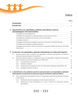 -5-
Índice
Página
Presentación 7
Introducción 9
1. Aproximación a las capacidades y aptitudes sobresalientes: posturas
psicopedagógicas más representativas 13
Paradigma de la Genialidad Innata 14
Paradigma de la Inteligencia o Capacidad Superior a partir de la psicometría 14
Paradigma de la Inteligencia Estructural o estructura del intelecto 17
Paradigma Cognitivo 18
Paradigma de Rendimiento: habilidad, compromiso con la tarea y creatividad (Renzulli) 20
Paradigma de las Inteligencias Múltiples (Gardner) 22
Paradigma Sociocultural: la influencia de factores contextuales el Modelo Psicosocial o de Estrella
(Tannenbaum) 23
2. La atención a las capacidades y aptitudes sobresalientes en la Educación Especial 27
2.1. Recuento histórico sobre la atención a las capacidades y aptitudes sobresalientes en la Dirección
General de Educación Especial: el Proyecto CAS 27
2.2. Panorama actual de la atención a la población escolar con Capacidades y Aptitudes Sobresalientes,
CAS en la Dirección de Educación Especial y sus implicaciones 31
2.2.1 Conceptualización y posturas 32
2.2.2. Propósitos y Objetivos 33
2.2.3. Caracterización de la población escolar con Capacidades y Aptitudes Sobresalientes, CAS 34
2.2.4. Estrategias de Atención (Cuadro) 40
3. La identificación, de la población escolar de educación básica con Capacidades y Aptitudes
Sobresalientes en la Dirección de Educación Especial del Distrito Federal de México 43
3.1. Fase 1: la identificación de la población escolar con Capacidades y Aptitudes Sobresalientes: estrategias
e instrumentos 46
3.1.1. Identificación de altos desempeños a través del Sistema IdeA-CAS 46
3.1.2. Identificación de altos desempeños en la acción, a través de la intervención cotidiana
(permanente) 52
 