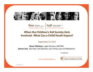 Wh th Child ’ Aid S i t G tWhen the Children’s Aid Society Gets
Involved: What Can a Child/Youth Expect?
September 23, 2013
Tamar Witelson, Legal Director, METRAC
Seema Jain,  Barrister and Solicitor, Jain Family Law and Mediation
f il l
, , y
Funded by:
www.onefamilylaw.ca
23/09/2013 1
 