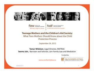 Teenage Mothers and the Children’s Aid Society:
What Teen Mothers Should Know about the Child
Protection Process
September 24, 2013
Tamar Witelson, Legal Director, METRAC
f il l
Seema Jain,  Barrister and Solicitor, Jain Family Law and Mediation
Funded by:
www.onefamilylaw.ca
24/09/2013 1
 
