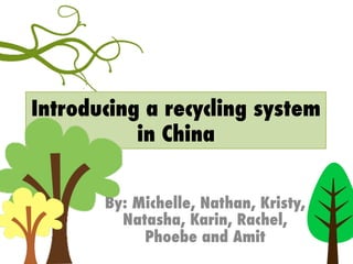 Introducing a recycling system
in China
By: Michelle, Nathan, Kristy,
Natasha, Karin, Rachel,
Phoebe and Amit
 