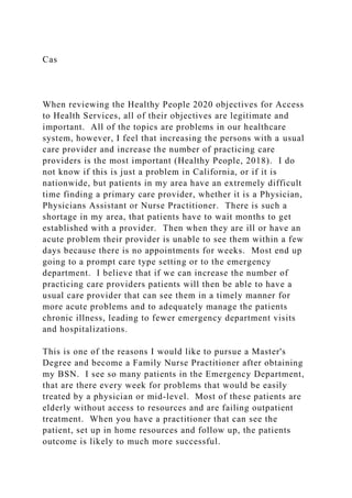 Cas
When reviewing the Healthy People 2020 objectives for Access
to Health Services, all of their objectives are legitimate and
important. All of the topics are problems in our healthcare
system, however, I feel that increasing the persons with a usual
care provider and increase the number of practicing care
providers is the most important (Healthy People, 2018). I do
not know if this is just a problem in California, or if it is
nationwide, but patients in my area have an extremely difficult
time finding a primary care provider, whether it is a Physician,
Physicians Assistant or Nurse Practitioner. There is such a
shortage in my area, that patients have to wait months to get
established with a provider. Then when they are ill or have an
acute problem their provider is unable to see them within a few
days because there is no appointments for weeks. Most end up
going to a prompt care type setting or to the emergency
department. I believe that if we can increase the number of
practicing care providers patients will then be able to have a
usual care provider that can see them in a timely manner for
more acute problems and to adequately manage the patients
chronic illness, leading to fewer emergency department visits
and hospitalizations.
This is one of the reasons I would like to pursue a Master's
Degree and become a Family Nurse Practitioner after obtaining
my BSN. I see so many patients in the Emergency Department,
that are there every week for problems that would be easily
treated by a physician or mid-level. Most of these patients are
elderly without access to resources and are failing outpatient
treatment. When you have a practitioner that can see the
patient, set up in home resources and follow up, the patients
outcome is likely to much more successful.
 