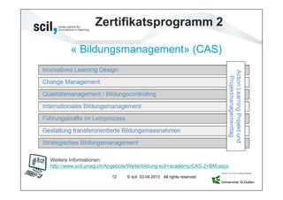 Zertifikatsprogramm 2

        « Bildungsmanagement» (CAS)




Weitere Informationen:
http://www.scil.unisg.ch/Angebote/Weiterbildung-scil+academy/CAS-2+BM.aspx

                         12    © scil 03.04.2013 All rights reserved.
 