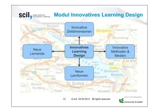 Modul Innovatives Learning Design

                      Innovative
                   Zieldimensionen



                    Innovatives                                Innovative
  Neue
                      Learning                                Methoden &
Lernende
                       Design                                    Medien



                        Neue
                     Lernformen




              13     © scil 03.04.2013 All rights reserved.
 