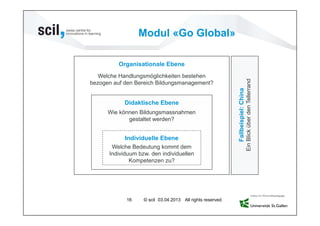 Modul «Go Global»

          Organisationale Ebene
   Welche Handlungsmöglichkeiten bestehen




                                                                                  Ein Blick über den Tellerrand
bezogen auf den Bereich Bildungsmanagement?




                                                            Fallbeispiel: China
            Didaktische Ebene
      Wie können Bildungsmassnahmen
             gestaltet werden?


            Individuelle Ebene
       Welche Bedeutung kommt dem
      Individuum bzw. den individuellen
              Kompetenzen zu?




            16     © scil 03.04.2013 All rights reserved.
 
