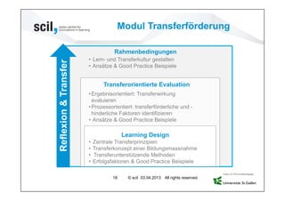 Modul Transferförderung

                                   Rahmenbedingungen
                       • Lern- und Transferkultur gestalten
Reflexion & Transfer   • Ansätze & Good Practice Beispiele


                               Transferorientierte Evaluation
                       • Ergebnisorientiert: Transferwirkung
                         evaluieren
                       • Prozessorientiert: transferförderliche und -
                         hinderliche Faktoren identifizieren
                       • Ansätze & Good Practice Beispiele

                                       Learning Design
                       •   Zentrale Transferprinzipien
                       •   Transferkonzept einer Bildungsmassnahme
                       •   Transferunterstützende Methoden
                       •   Erfolgsfaktoren & Good Practice Beispiele

                                  18     © scil 03.04.2013 All rights reserved.
 