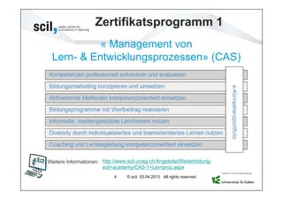 Zertifikatsprogramm 1
           « Management von
 Lern- & Entwicklungsprozessen» (CAS)




Weitere Informationen: http://www.scil.unisg.ch/Angebote/Weiterbildung-
                       scil+academy/CAS-1+Lernproz.aspx
                            4     © scil 03.04.2013 All rights reserved.
 