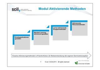 Modul Aktivierende Methoden



                                                                                    Aktivierende
                                                                                    Plenumsmethoden

                                                       Lerner-aktivierende
                                                       Gruppenmethoden

                           Blended Learning
                           aktivierend gestalten

   Einstiegssituationen
   gestalten




Kreative Aktivierungsmethoden («Frische-Kicks») & Weiterentwicklung der eigenen Seminarkonzeption


                                    7      © scil 03.04.2013 All rights reserved.
 