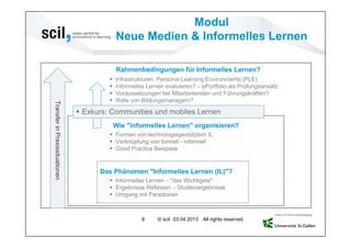 Modul
                                             Neue Medien & Informelles Lernen

                                             Rahmenbedingungen für Informelles Lernen?
                                            Infrastrukturen: Personal Learning Environments (PLE)
                                            Informelles Lernen evaluieren? – ePortfolio als Prüfungsansatz
                                            Voraussetzungen bei Mitarbeitenden und Führungskräften?
                                            Rolle von Bildungsmanagern?
Transfer in Praxissituationen




                                 Exkurs: Communities und mobiles Lernen
                                             Wie "informelles Lernen" organisieren?
                                          Formen von technologiegestütztem IL
                                          Verknüpfung von formell - informell
                                          Good Practice Beispiele


                                      Das Phänomen "Informelles Lernen (IL)"?
                                          Informelles Lernen – "das Wichtigste"
                                          Ergebnisse Reflexion – Studienergebnisse
                                          Umgang mit Paradoxien



                                                      9      © scil 03.04.2013 All rights reserved.
 