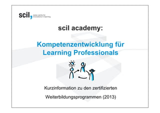 scil academy:

Kompetenzentwicklung für
 Learning Professionals




  Kurzinformation zu den zertifizierten
  Weiterbildungsprogrammen (2013)
 